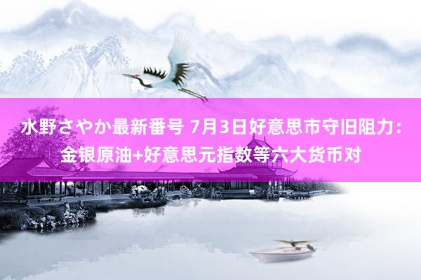 水野さやか最新番号 7月3日好意思市守旧阻力：金银原油+好意思元指数等六大货币对