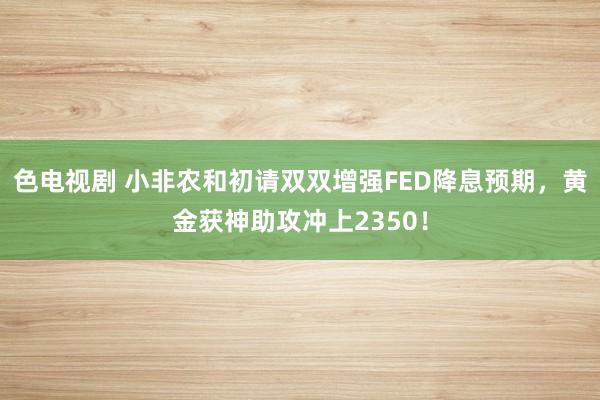 色电视剧 小非农和初请双双增强FED降息预期，黄金获神助攻冲上2350！