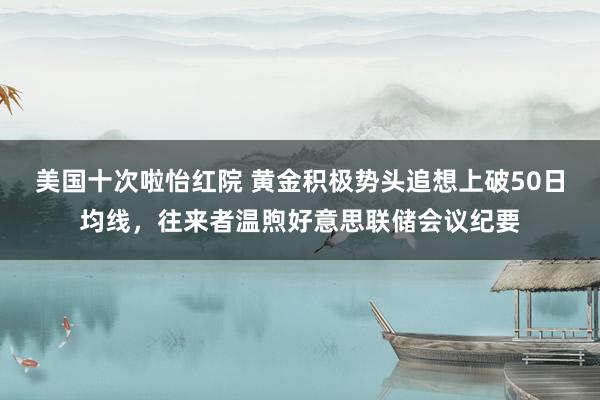 美国十次啦怡红院 黄金积极势头追想上破50日均线，往来者温煦好意思联储会议纪要