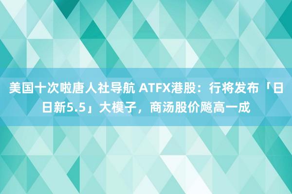 美国十次啦唐人社导航 ATFX港股：行将发布「日日新5.5」大模子，商汤股价飚高一成