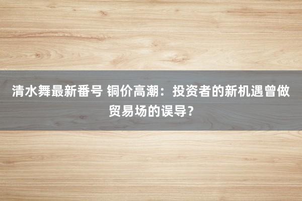 清水舞最新番号 铜价高潮：投资者的新机遇曾做贸易场的误导？