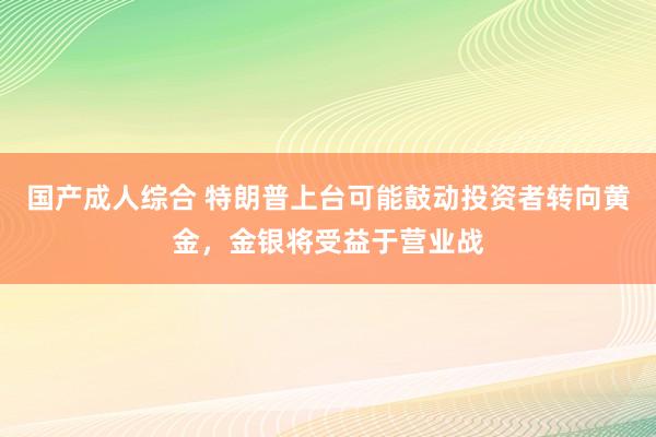 国产成人综合 特朗普上台可能鼓动投资者转向黄金，金银将受益于营业战