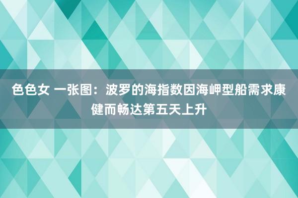 色色女 一张图：波罗的海指数因海岬型船需求康健而畅达第五天上升