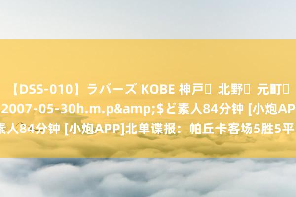 【DSS-010】ラバーズ KOBE 神戸・北野・元町・芦屋編</a>2007-05-30h.m.p&$ど素人84分钟 [小炮APP]北单谍报：帕丘卡客场5胜5平1负不败率高