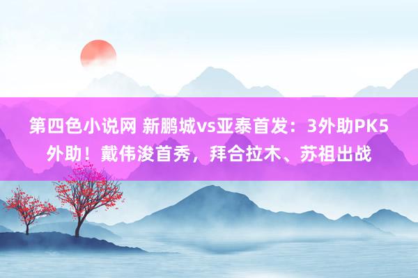 第四色小说网 新鹏城vs亚泰首发：3外助PK5外助！戴伟浚首秀，拜合拉木、苏祖出战