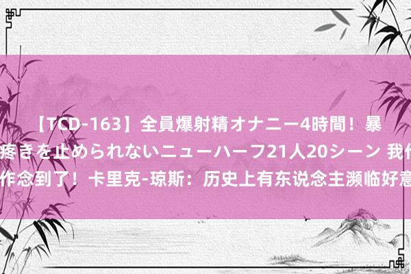 【TCD-163】全員爆射精オナニー4時間！暴発寸前！！ペニクリの疼きを止められないニューハーフ21人20シーン 我作念到了！卡里克-琼斯：历史上有东说念主濒临好意思国男篮拿过三双吗？