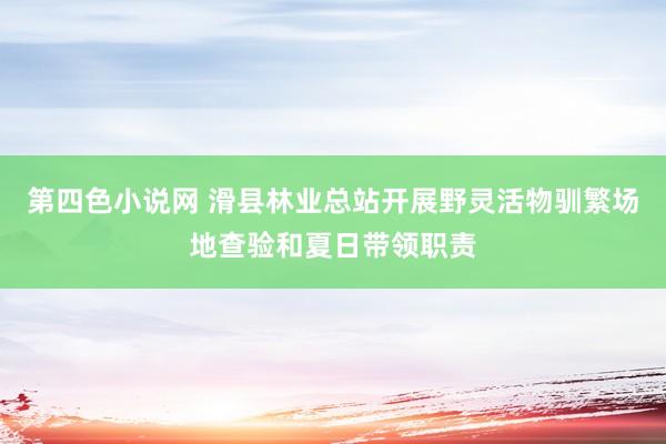 第四色小说网 滑县林业总站开展野灵活物驯繁场地查验和夏日带领职责