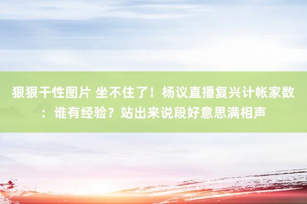 狠狠干性图片 坐不住了！杨议直播复兴计帐家数：谁有经验？站出来说段好意思满相声