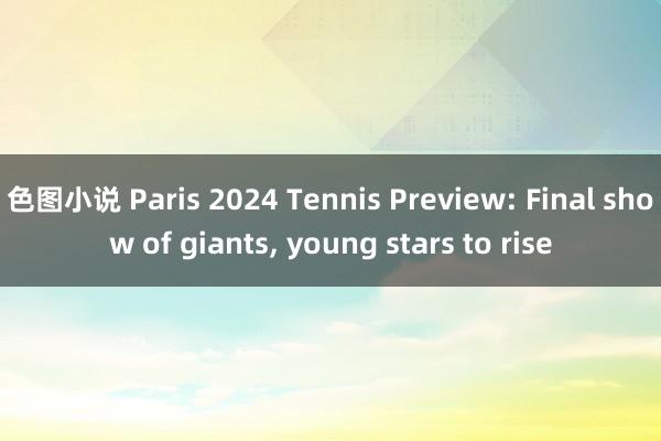 色图小说 Paris 2024 Tennis Preview: Final show of giants， young stars to rise