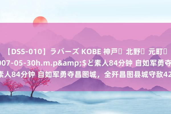 【DSS-010】ラバーズ KOBE 神戸・北野・元町・芦屋編</a>2007-05-30h.m.p&$ど素人84分钟 自如军勇夺昌图城，全歼昌图县城守敌4200余东谈主