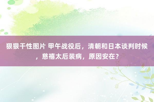 狠狠干性图片 甲午战役后，清朝和日本谈判时候，慈禧太后装病，原因安在？