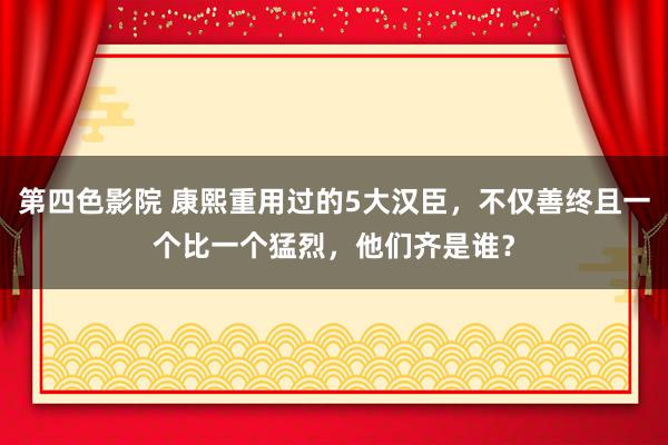 第四色影院 康熙重用过的5大汉臣，不仅善终且一个比一个猛烈，他们齐是谁？