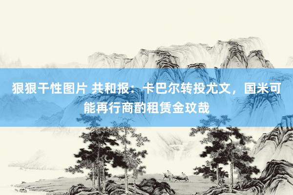 狠狠干性图片 共和报：卡巴尔转投尤文，国米可能再行商酌租赁金玟哉