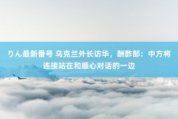 りん最新番号 乌克兰外长访华，酬酢部：中方将连接站在和顺心对话的一边