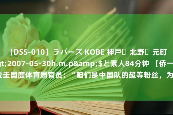 【DSS-010】ラバーズ KOBE 神戸・北野・元町・芦屋編</a>2007-05-30h.m.p&$ど素人84分钟 【侨一瞧】乌拉圭国度体育局官员：“咱们是中国队的超等粉丝，为中国奥运健儿加油！”_大皖新闻 | 安徽网