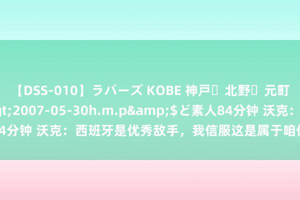 【DSS-010】ラバーズ KOBE 神戸・北野・元町・芦屋編</a>2007-05-30h.m.p&$ど素人84分钟 沃克：西班牙是优秀敌手，我信服这是属于咱们的时期但并非这么