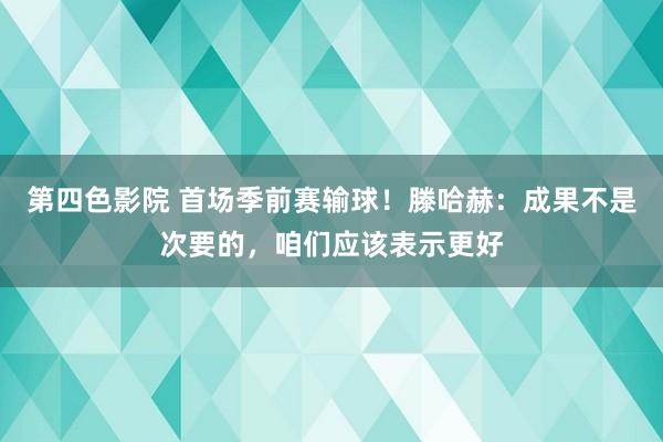 第四色影院 首场季前赛输球！滕哈赫：成果不是次要的，咱们应该表示更好