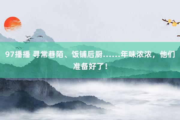 97播播 寻常巷陌、饭铺后厨……年味浓浓，他们准备好了！