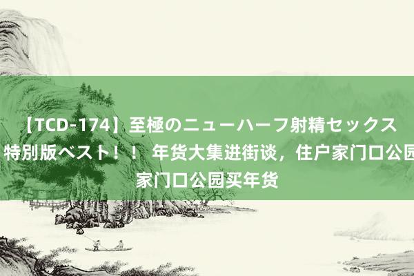 【TCD-174】至極のニューハーフ射精セックス16時間 特別版ベスト！！ 年货大集进街谈，住户家门口公园买年货