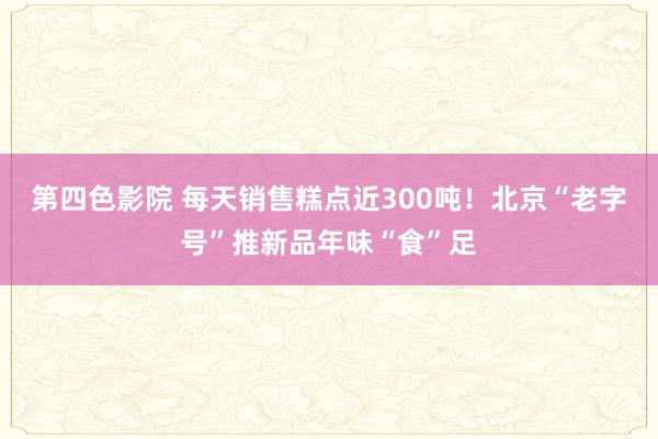 第四色影院 每天销售糕点近300吨！北京“老字号”推新品年味“食”足