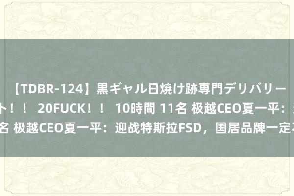 【TDBR-124】黒ギャル日焼け跡専門デリバリーヘルス チョーベスト！！ 20FUCK！！ 10時間 11名 极越CEO夏一平：迎战特斯拉FSD，国居品牌一定不会输