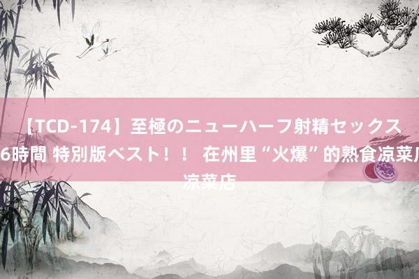 【TCD-174】至極のニューハーフ射精セックス16時間 特別版ベスト！！ 在州里“火爆”的熟食凉菜店