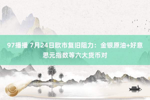 97播播 7月24日欧市复旧阻力：金银原油+好意思元指数等六大货币对