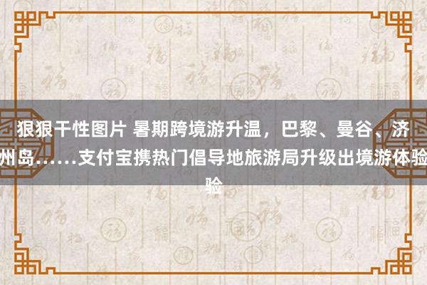 狠狠干性图片 暑期跨境游升温，巴黎、曼谷、济州岛……支付宝携热门倡导地旅游局升级出境游体验