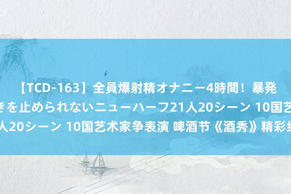 【TCD-163】全員爆射精オナニー4時間！暴発寸前！！ペニクリの疼きを止められないニューハーフ21人20シーン 10国艺术家争表演 啤酒节《酒秀》精彩纷呈