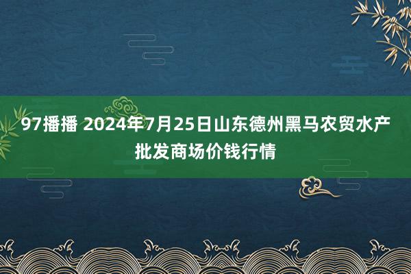 97播播 2024年7月25日山东德州黑马农贸水产批发商场价钱行情