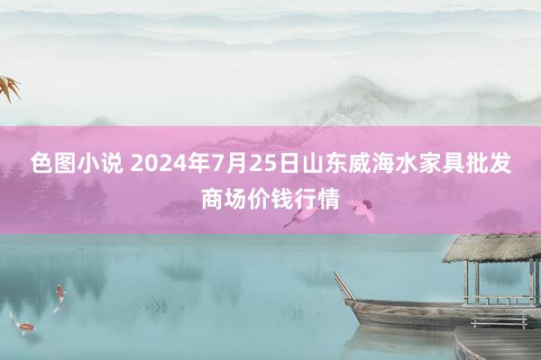 色图小说 2024年7月25日山东威海水家具批发商场价钱行情