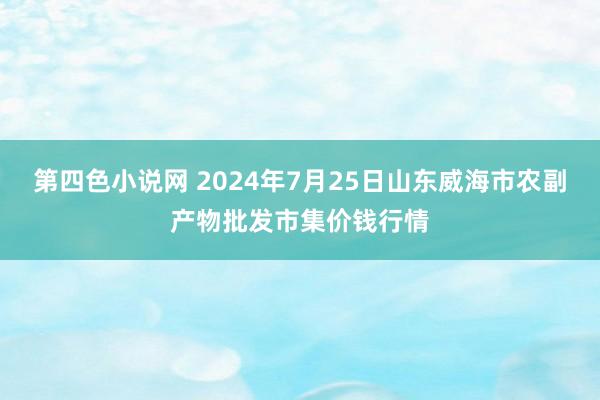 第四色小说网 2024年7月25日山东威海市农副产物批发市集价钱行情