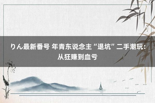 りん最新番号 年青东说念主“退坑”二手潮玩：从狂赚到血亏