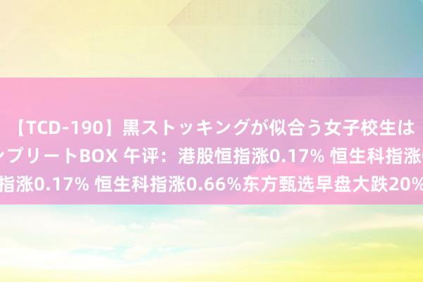 【TCD-190】黒ストッキングが似合う女子校生は美脚ニューハーフ コンプリートBOX 午评：港股恒指涨0.17% 恒生科指涨0.66%东方甄选早盘大跌20%