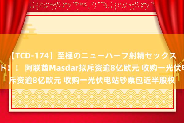 【TCD-174】至極のニューハーフ射精セックス16時間 特別版ベスト！！ 阿联酋Masdar拟斥资逾8亿欧元 收购一光伏电站钞票包近半股权