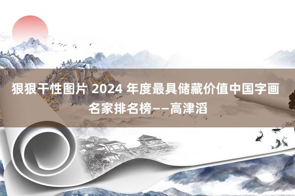 狠狠干性图片 2024 年度最具储藏价值中国字画 名家排名榜——高津滔