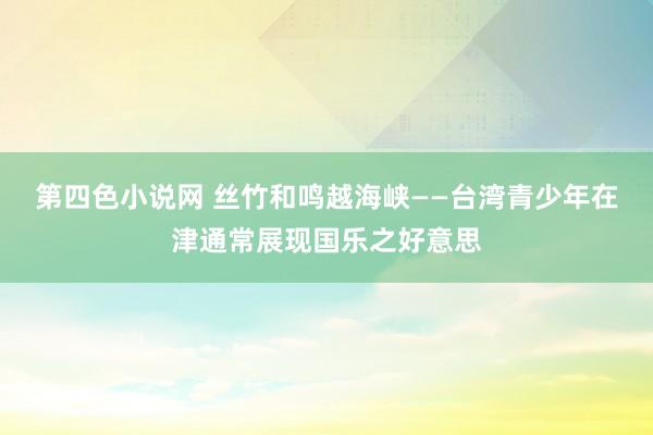 第四色小说网 丝竹和鸣越海峡——台湾青少年在津通常展现国乐之好意思