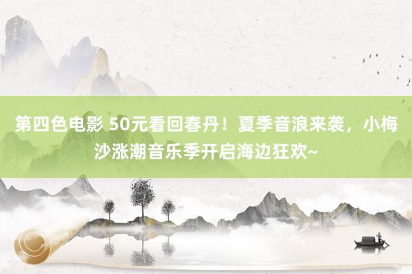 第四色电影 50元看回春丹！夏季音浪来袭，小梅沙涨潮音乐季开启海边狂欢~