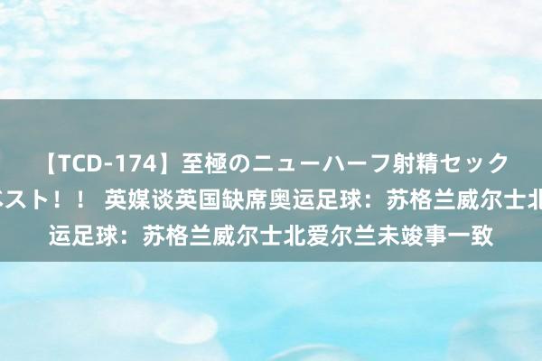 【TCD-174】至極のニューハーフ射精セックス16時間 特別版ベスト！！ 英媒谈英国缺席奥运足球：苏格兰威尔士北爱尔兰未竣事一致