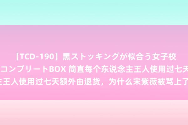 【TCD-190】黒ストッキングが似合う女子校生は美脚ニューハーフ コンプリートBOX 简直每个东说念主王人使用过七天额外由退货，为什么宋紫薇被骂上了热搜破了圈？