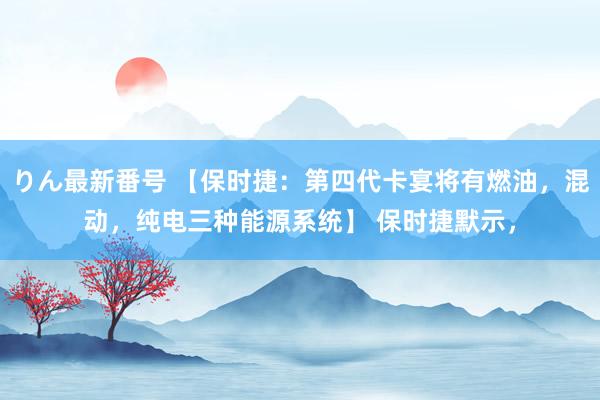 りん最新番号 【保时捷：第四代卡宴将有燃油，混动，纯电三种能源系统】 保时捷默示，