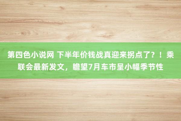 第四色小说网 下半年价钱战真迎来拐点了？！乘联会最新发文，瞻望7月车市呈小幅季节性