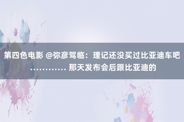 第四色电影 @弥彦驾临：理记还没买过比亚迪车吧 ………… 那天发布会后跟比亚迪的