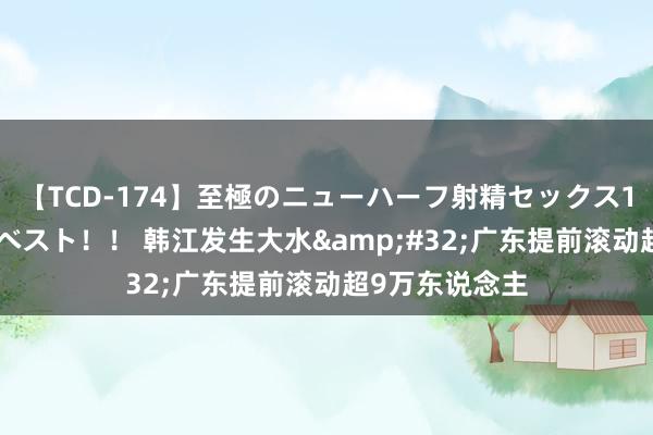 【TCD-174】至極のニューハーフ射精セックス16時間 特別版ベスト！！ 韩江发生大水&#32;广东提前滚动超9万东说念主