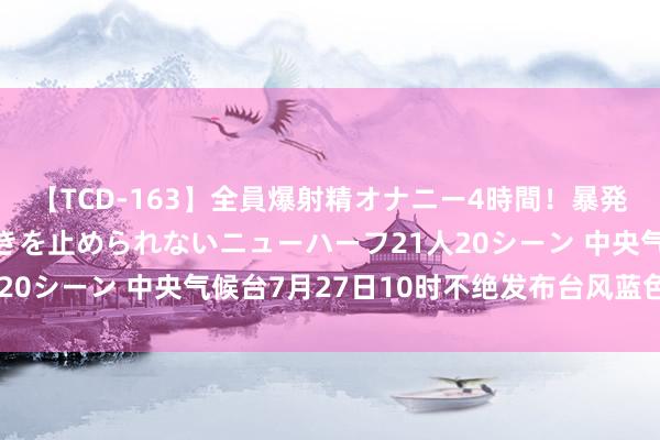 【TCD-163】全員爆射精オナニー4時間！暴発寸前！！ペニクリの疼きを止められないニューハーフ21人20シーン 中央气候台7月27日10时不绝发布台风蓝色预警