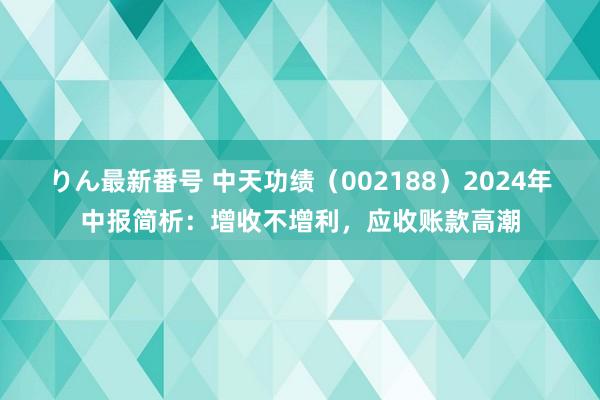 りん最新番号 中天功绩（002188）2024年中报简析：增收不增利，应收账款高潮