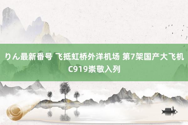 りん最新番号 飞抵虹桥外洋机场 第7架国产大飞机C919崇敬入列