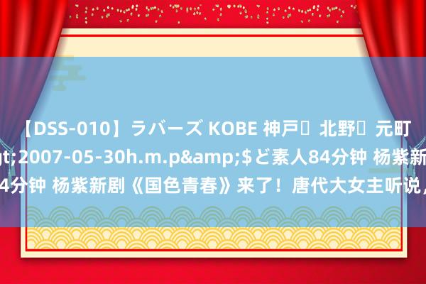 【DSS-010】ラバーズ KOBE 神戸・北野・元町・芦屋編</a>2007-05-30h.m.p&$ど素人84分钟 杨紫新剧《国色青春》来了！唐代大女主听说，杨紫规复唐仕女图