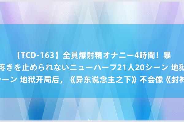 【TCD-163】全員爆射精オナニー4時間！暴発寸前！！ペニクリの疼きを止められないニューハーフ21人20シーン 地狱开局后，《异东说念主之下》不会像《封神》那样逆袭了