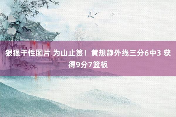 狠狠干性图片 为山止篑！黄想静外线三分6中3 获得9分7篮板